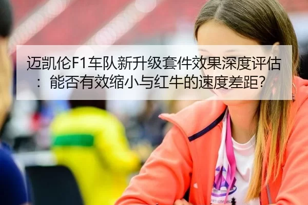迈凯伦F1车队新升级套件效果深度评估：能否有效缩小与红牛的速度差距？