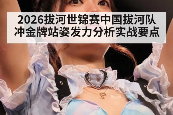 2026拔河世锦赛中国拔河队冲金牌站姿发力分析实战要点